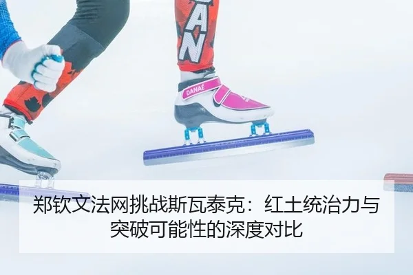 郑钦文法网挑战斯瓦泰克：红土统治力与突破可能性的深度对比